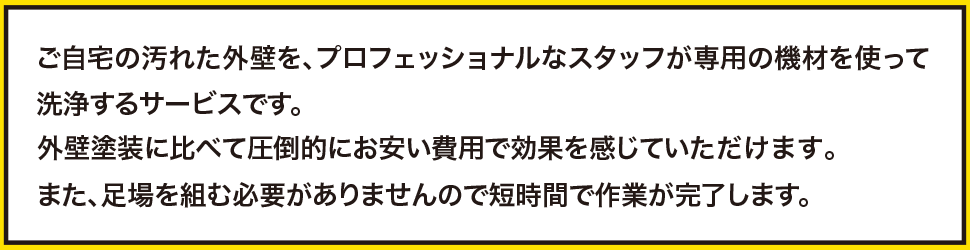 ご自宅の汚れた外壁を、プロフェッショナルなスタッフが専用の機材を使って洗浄するサービスです。外壁塗装に比べて圧倒的にお安い費用で効果を感じていただけます。また、足場を組む必要がありませんので短時間で作業が完了します。